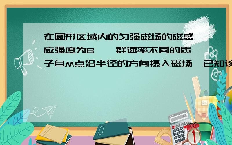 在圆形区域内的匀强磁场的磁感应强度为B,一群速率不同的质子自M点沿半径的方向摄入磁场,已知该质子数在磁场中发生的偏转最大角度为106,圆形磁场区域的半径为r,质子的质量为m,电荷量为e