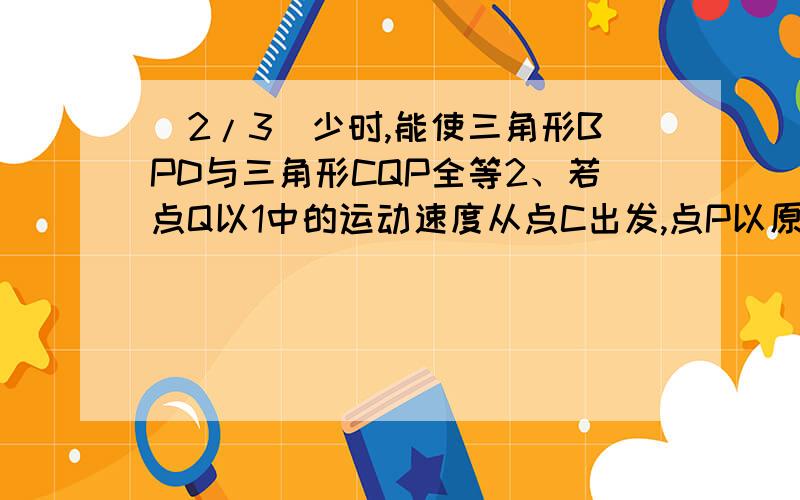 (2/3)少时,能使三角形BPD与三角形CQP全等2、若点Q以1中的运动速度从点C出发,点P以原来的速度从点B同...(2/3)少时,能使三角形BPD与三角形CQP全等2、若点Q以1中的运动速度从点C出发,点P以原来的速