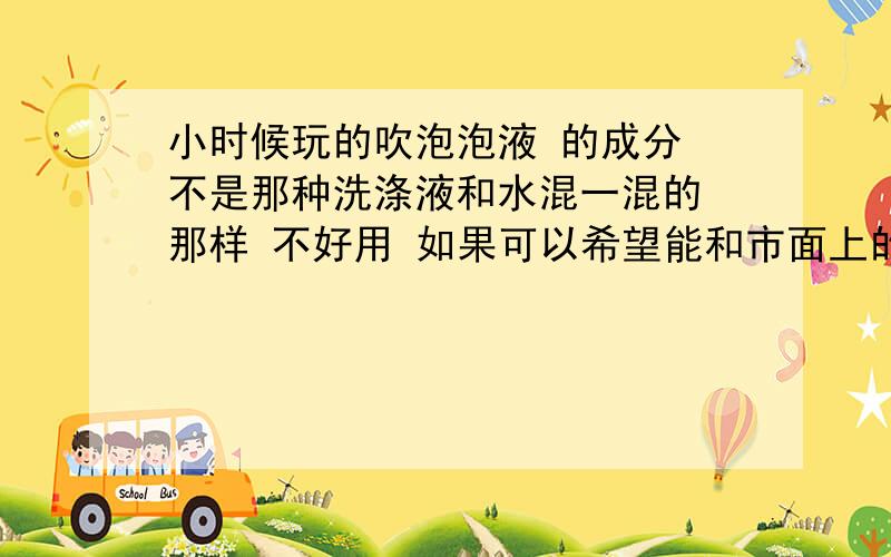 小时候玩的吹泡泡液 的成分 不是那种洗涤液和水混一混的 那样 不好用 如果可以希望能和市面上的一样!