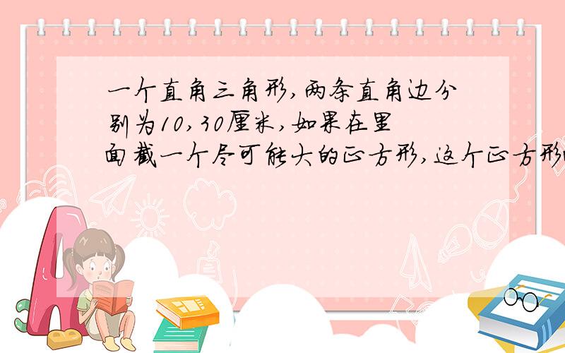 一个直角三角形,两条直角边分别为10,30厘米,如果在里面截一个尽可能大的正方形,这个正方形面积是多...一个直角三角形,两条直角边分别为10,30厘米,如果在里面截一个尽可能大的正方形,这个