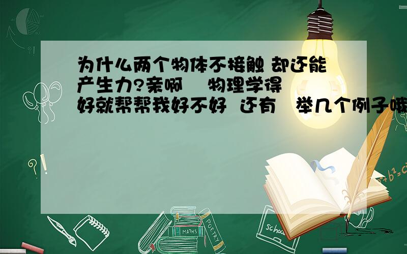 为什么两个物体不接触 却还能产生力?亲啊    物理学得好就帮帮我好不好  还有   举几个例子哦是初二物理哈  因为是新版课本 还木有学到电的啊   亲，能不能解释一下下原理，这些个答案