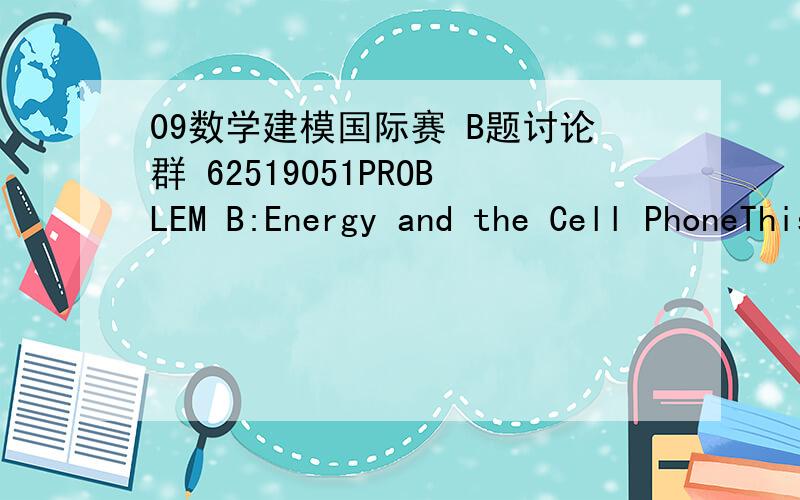 09数学建模国际赛 B题讨论群 62519051PROBLEM B:Energy and the Cell PhoneThis question involves the “energy” consequences of the cell phone revolution.Cell phone usage is mushrooming,and many people are using cell phones and giving up the