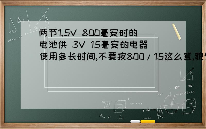 两节1.5V 800毫安时的电池供 3V 15毫安的电器使用多长时间,不要按800/15这么算,貌似这样算跟实际情况不不要按800/15这么算,貌似这样算跟实际情况不同