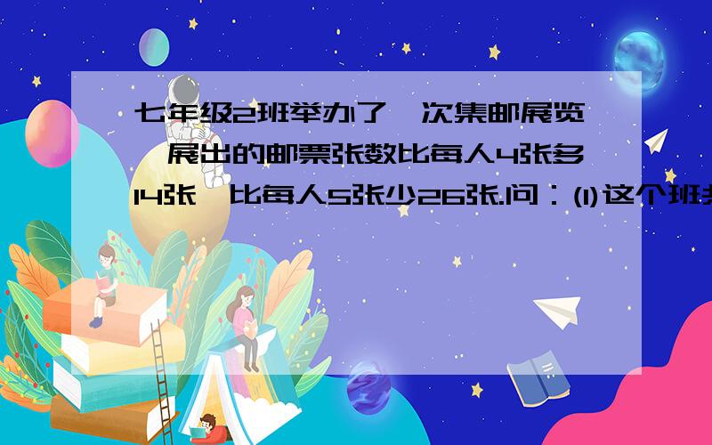 七年级2班举办了一次集邮展览,展出的邮票张数比每人4张多14张,比每人5张少26张.问：(1)这个班共有多少名学生?（2）、展出的邮票共有多少张?