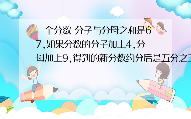 一个分数 分子与分母之和是67,如果分数的分子加上4,分母加上9,得到的新分数约分后是五分之三,则原来的分数是（）算术办法答,不要用方程