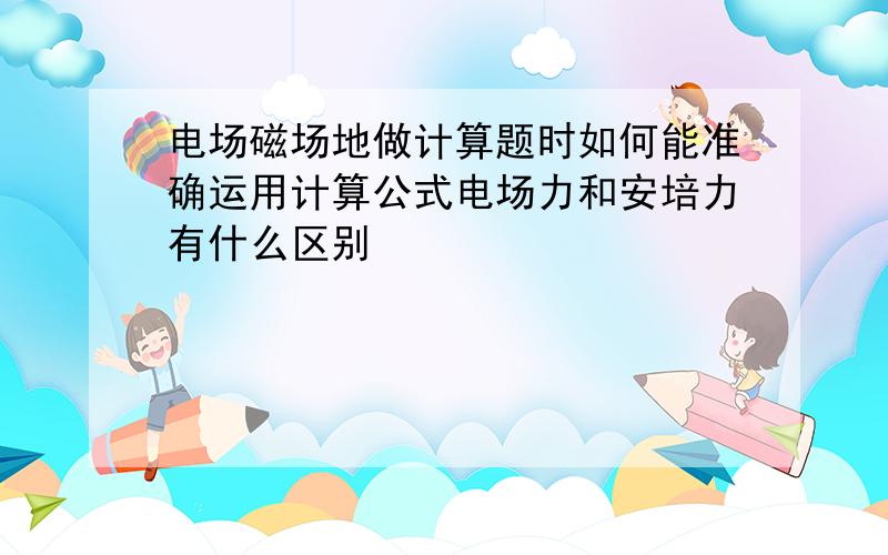 电场磁场地做计算题时如何能准确运用计算公式电场力和安培力有什么区别