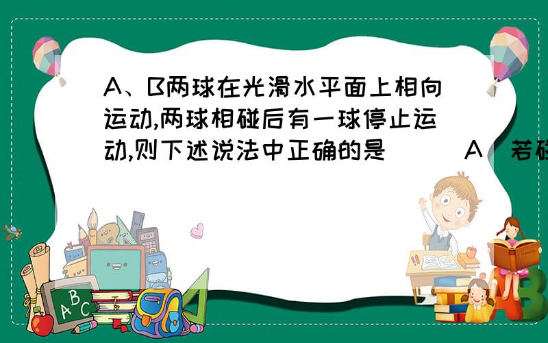 A、B两球在光滑水平面上相向运动,两球相碰后有一球停止运动,则下述说法中正确的是 ( )A．若碰后,A球速度为0,则碰前A的动量一定大于B的动量B．若碰后,A球速度为0,则碰前A的动量一定小于B的