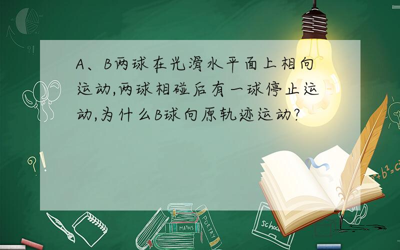 A、B两球在光滑水平面上相向运动,两球相碰后有一球停止运动,为什么B球向原轨迹运动?