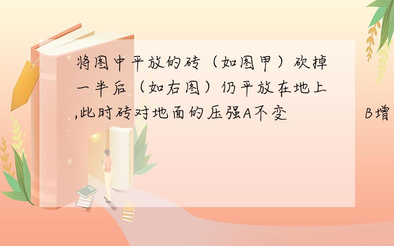 将图中平放的砖（如图甲）砍掉一半后（如右图）仍平放在地上,此时砖对地面的压强A不变              B增大            C减小          D无法确定