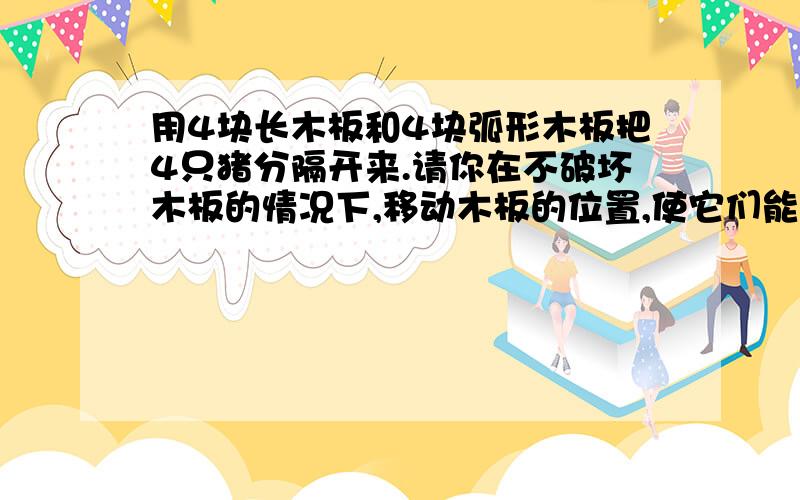 用4块长木板和4块弧形木板把4只猪分隔开来.请你在不破坏木板的情况下,移动木板的位置,使它们能分隔5只猪.