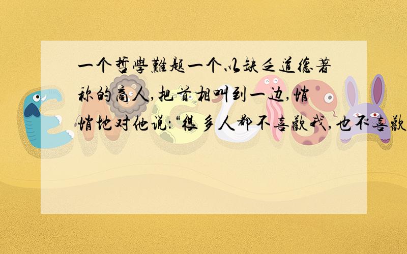 一个哲学难题一个以缺乏道德著称的商人,把首相叫到一边,悄悄地对他说：“很多人都不喜欢我,也不喜欢我的经营方式.对此我没有怨言.可让我苦恼的是,因为我的名声,我不能得到我的国家的