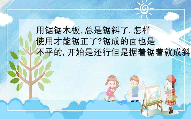 用锯锯木板,总是锯斜了,怎样使用才能锯正了?锯成的面也是不平的,开始是还行但是据着锯着就成斜了,锯出的面也是不平的!怎样用才能不斜,面平!