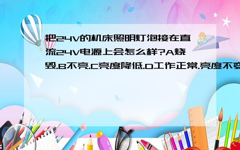 把24V的机床照明灯泡接在直流24V电源上会怎么样?A烧毁.B不亮.C亮度降低.D工作正常.亮度不变.