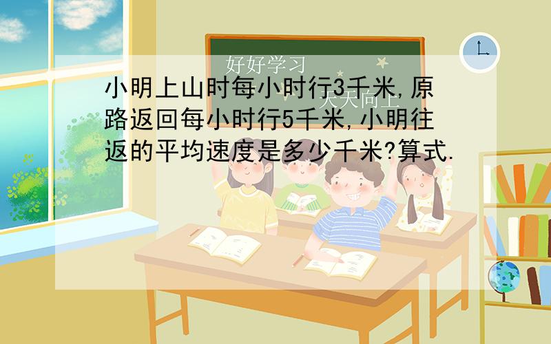 小明上山时每小时行3千米,原路返回每小时行5千米,小明往返的平均速度是多少千米?算式.