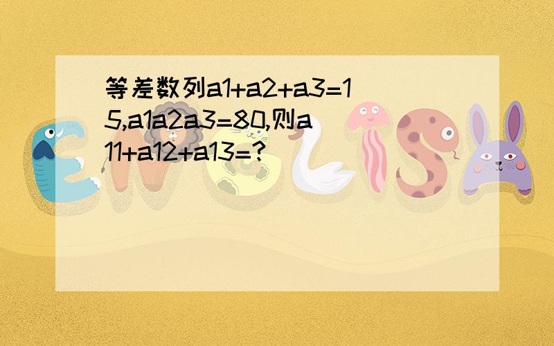 等差数列a1+a2+a3=15,a1a2a3=80,则a11+a12+a13=?