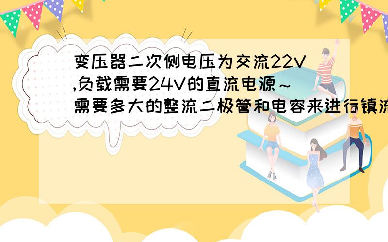 变压器二次侧电压为交流22V,负载需要24V的直流电源～需要多大的整流二极管和电容来进行镇流滤波?输出电流为1A