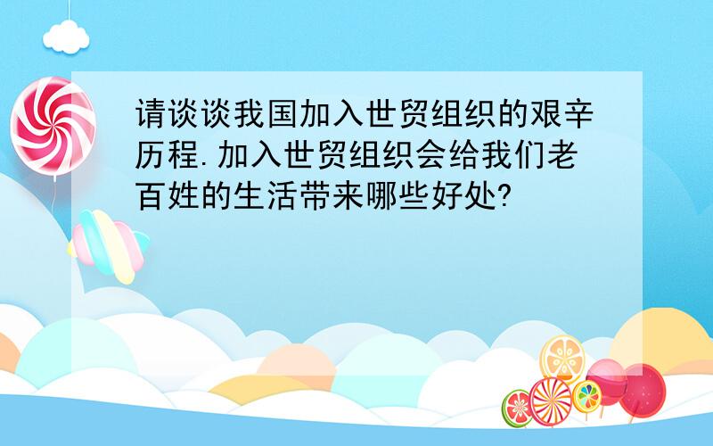 请谈谈我国加入世贸组织的艰辛历程.加入世贸组织会给我们老百姓的生活带来哪些好处?