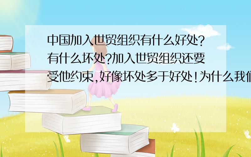 中国加入世贸组织有什么好处?有什么坏处?加入世贸组织还要受他约束,好像坏处多于好处!为什么我们还要加入?