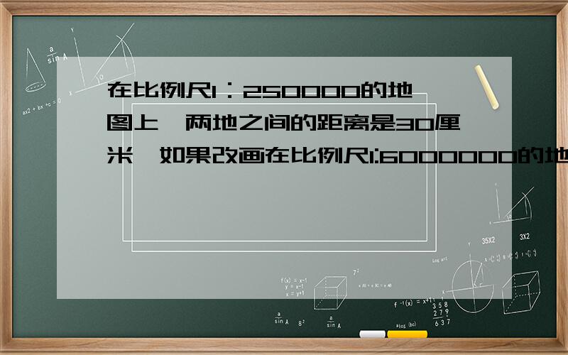 在比例尺1：250000的地图上,两地之间的距离是30厘米,如果改画在比例尺1:6000000的地图上应是（）厘米.最好又算是哦!