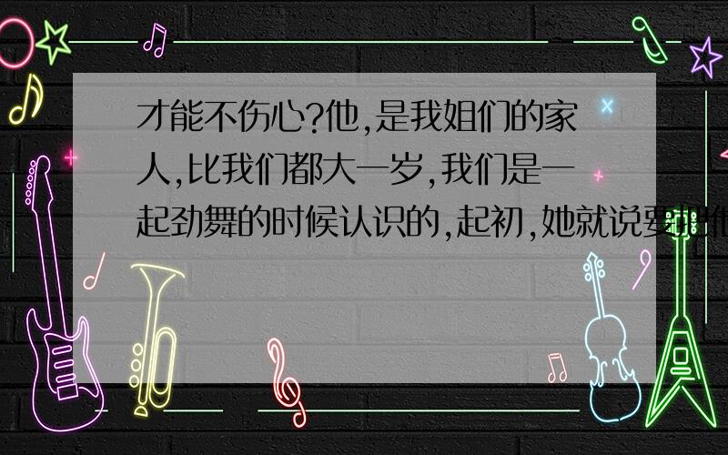 才能不伤心?他,是我姐们的家人,比我们都大一岁,我们是一起劲舞的时候认识的,起初,她就说要把他介绍给我,我说我不要,因为我觉得我还小,渐渐的,我们熟悉了,关系特别好,而且经常感觉我们