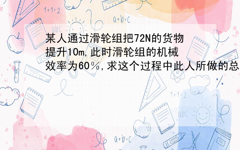 某人通过滑轮组把72N的货物提升10m,此时滑轮组的机械效率为60％,求这个过程中此人所做的总功.