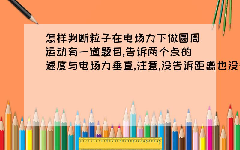 怎样判断粒子在电场力下做圆周运动有一道题目,告诉两个点的速度与电场力垂直,注意,没告诉距离也没告诉速度大小.为什么就可以判定它做的是圆周运动,