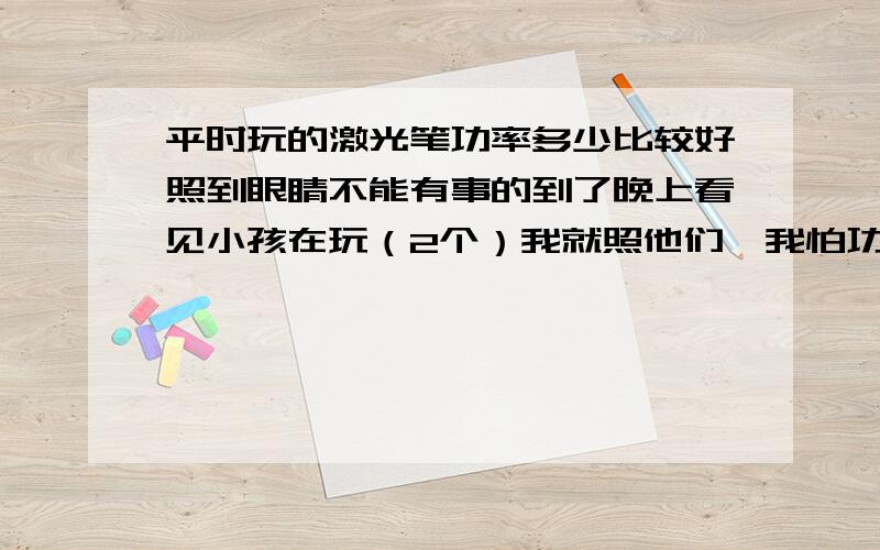 平时玩的激光笔功率多少比较好照到眼睛不能有事的到了晚上看见小孩在玩（2个）我就照他们,我怕功率太大对他们造成大的伤害,可晚上又没事,功率多少的比较好啊