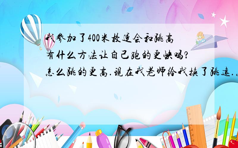 我参加了400米校运会和跳高有什么方法让自己跑的更快吗?怎么跳的更高.现在我老师给我换了跳远.怎么办.我已经很久没运动过了.教教.跳高已经没是了.