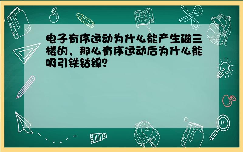 电子有序运动为什么能产生磁三楼的，那么有序运动后为什么能吸引铁钴镍？