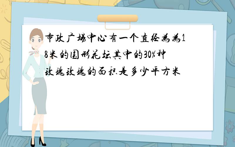 市政广场中心有一个直径为为18米的圆形花坛其中的30%种玫瑰玫瑰的面积是多少平方米