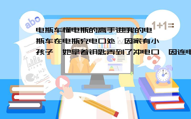 电瓶车懂电瓶的高手进!我的电瓶车在电瓶充电口处,因家有小孩子,她拿着钥匙弄到了冲电口,因连电出现一下打火,然后全车断电,电量指示灯都不亮了,帮忙解决一下!急!…