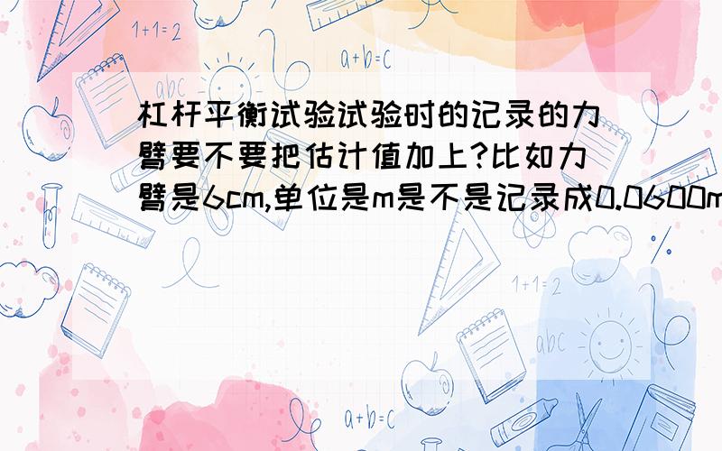 杠杆平衡试验试验时的记录的力臂要不要把估计值加上?比如力臂是6cm,单位是m是不是记录成0.0600m?注意是测量的时候的力臂不是上来给你图画的力臂!