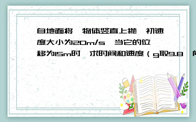 自地面将一物体竖直上抛,初速度大小为20m/s,当它的位移为15m时,求时间和速度（g取9.8,向上为正方向,不计空气阻力）