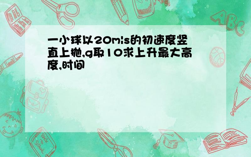 一小球以20m|s的初速度竖直上抛,g取10求上升最大高度,时间