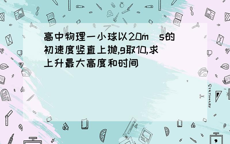 高中物理一小球以20m|s的初速度竖直上抛,g取10,求上升最大高度和时间