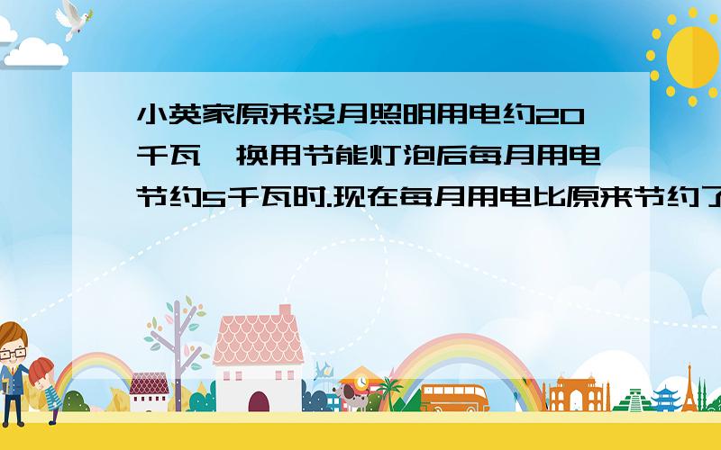 小英家原来没月照明用电约20千瓦,换用节能灯泡后每月用电节约5千瓦时.现在每月用电比原来节约了百分之几