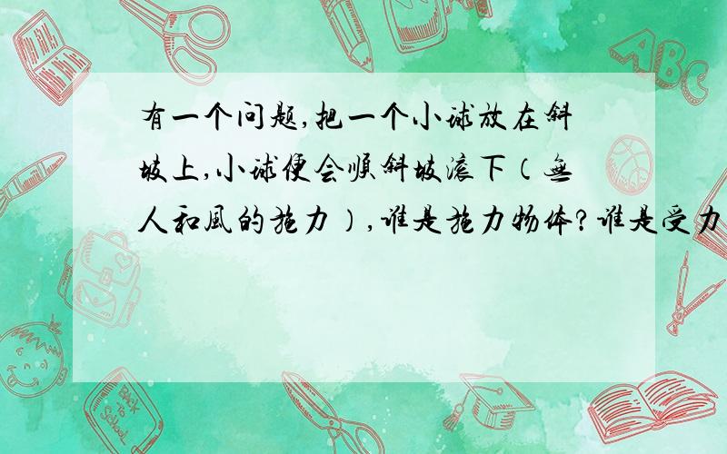 有一个问题,把一个小球放在斜坡上,小球便会顺斜坡滚下（无人和风的施力）,谁是施力物体?谁是受力物体?