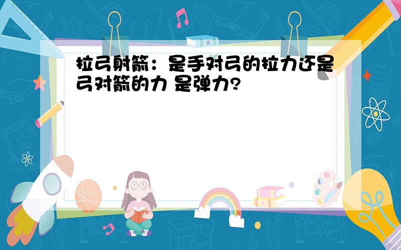 拉弓射箭：是手对弓的拉力还是弓对箭的力 是弹力?