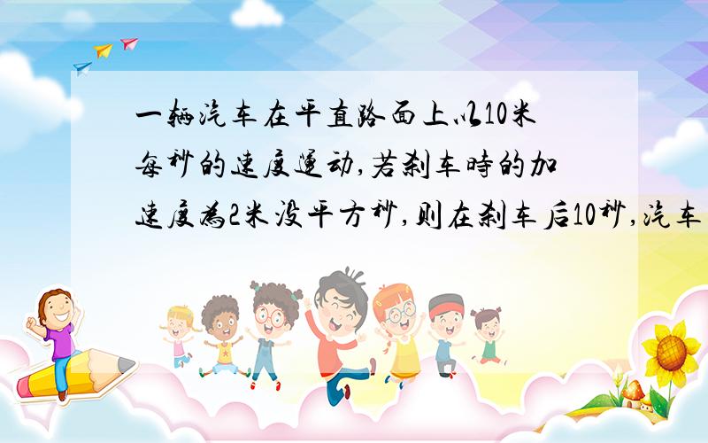 一辆汽车在平直路面上以10米每秒的速度运动,若刹车时的加速度为2米没平方秒,则在刹车后10秒,汽车的位移,路程?