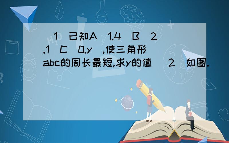 （1）已知A（1.4）B（2.1）C（0.y）,使三角形abc的周长最短,求y的值 （2）如图.