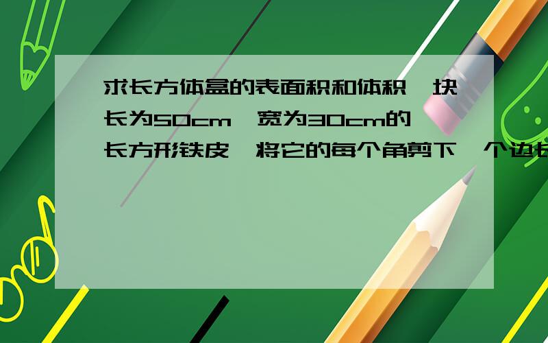 求长方体盒的表面积和体积一块长为50cm,宽为30cm的长方形铁皮,将它的每个角剪下一个边长为5cm的正方形之后,剩下的铁皮刚好可以围成一个无盖的长方体铁盒,求这个长方体铁盒的表面积和体