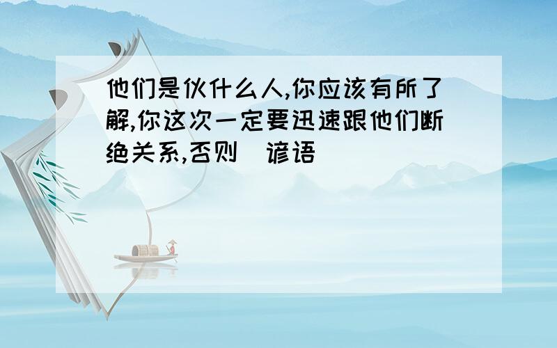 他们是伙什么人,你应该有所了解,你这次一定要迅速跟他们断绝关系,否则（谚语）