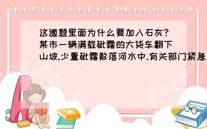 这道题里面为什么要加入石灰?某市一辆满载砒霜的大货车翻下山坡,少量砒霜散落河水中.有关部门紧急采取措施.已知砒霜的化学式为：As2O3,剧毒,在低温下微溶于水,溶于水后生成亚砷酸,亚砷