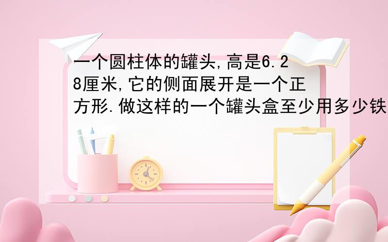 一个圆柱体的罐头,高是6.28厘米,它的侧面展开是一个正方形.做这样的一个罐头盒至少用多少铁皮?（得数留整数）