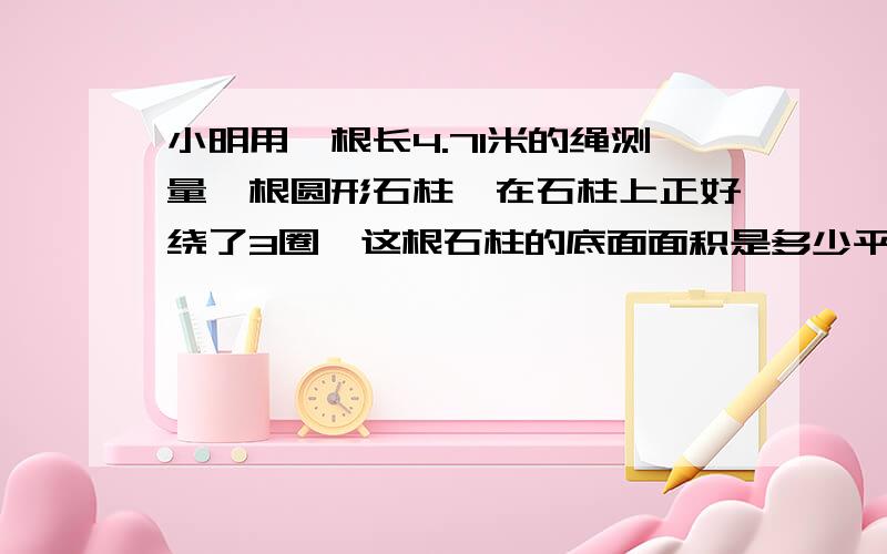 小明用一根长4.71米的绳测量一根圆形石柱,在石柱上正好绕了3圈,这根石柱的底面面积是多少平方米?要写算式,