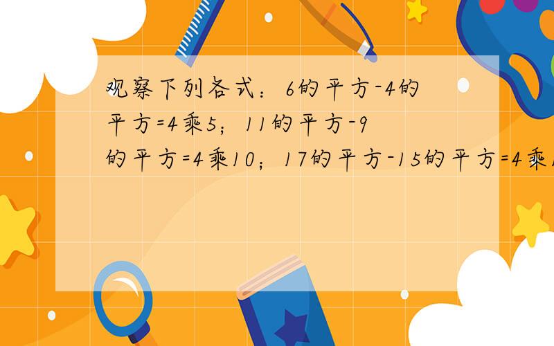 观察下列各式：6的平方-4的平方=4乘5；11的平方-9的平方=4乘10；17的平方-15的平方=4乘16请用字母的等式表①6的平方-4的平方=4乘5；②11的平方-9的平方=4乘10；③17的平方-15的平方=4乘16