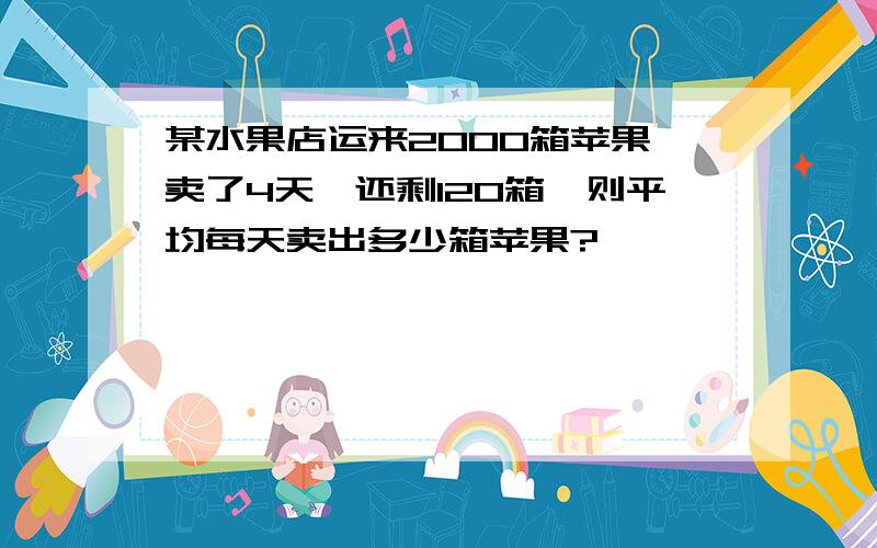 某水果店运来2000箱苹果,卖了4天,还剩120箱,则平均每天卖出多少箱苹果?