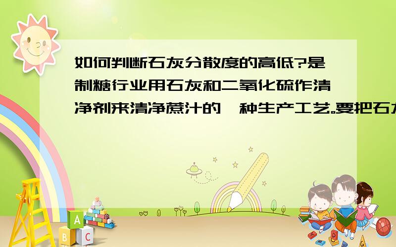 如何判断石灰分散度的高低?是制糖行业用石灰和二氧化硫作清净剂来清净蔗汁的一种生产工艺。要把石灰经消和制成石灰乳加入混合汁中，石灰分散度的好坏（高低）影响消和效果。