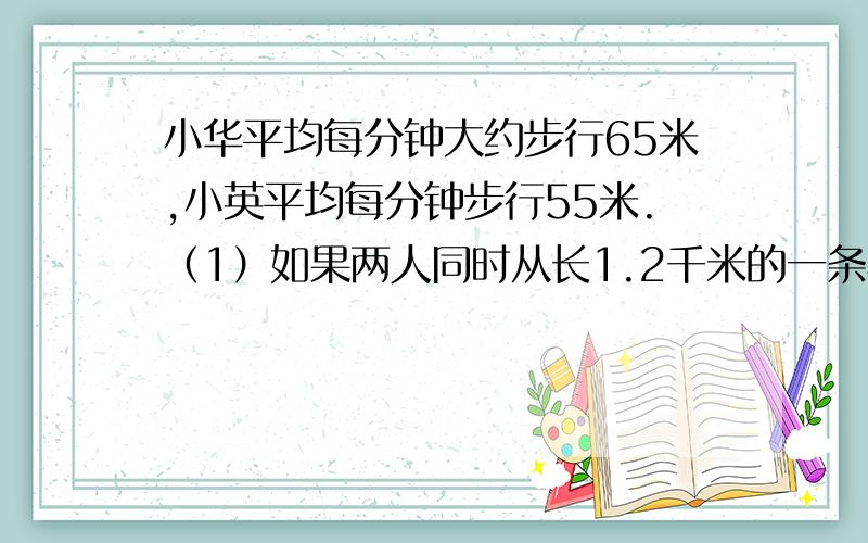 小华平均每分钟大约步行65米,小英平均每分钟步行55米.（1）如果两人同时从长1.2千米的一条马路的两端相向而行,大约经过几分钟可以相遇?（2）如果两人从同一地点出发,速度较慢者先行2分