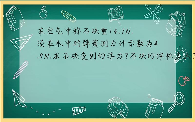 在空气中称石块重14.7N,浸在水中时弹簧测力计示数为4.9N.求石块受到的浮力?石块的体积多大?